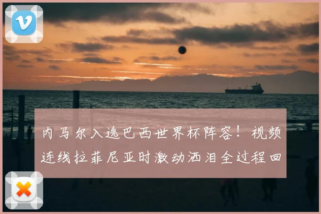 内马尔入选巴西世界杯阵容！视频连线拉菲尼亚时激动洒泪全过程回顾