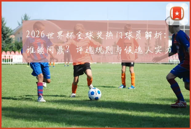 2026世界杯金球奖热门球员解析：谁能问鼎？评选规则与候选人实力全览