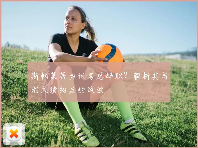 斯帕莱蒂为何考虑辞职？解析其与尤文续约后的风波