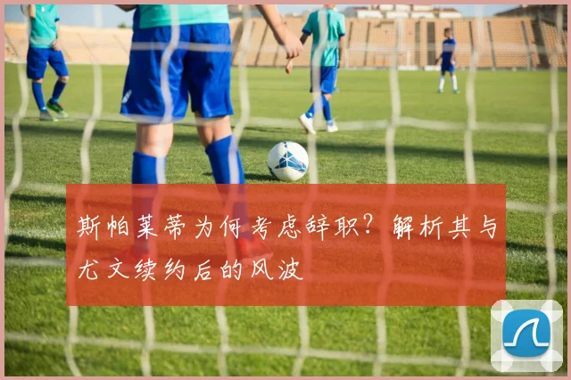 斯帕莱蒂为何考虑辞职？解析其与尤文续约后的风波