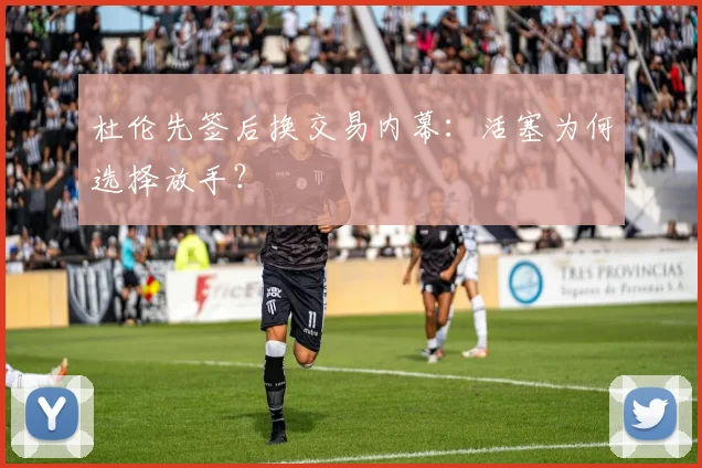 杜伦先签后换交易内幕：活塞为何选择放手？