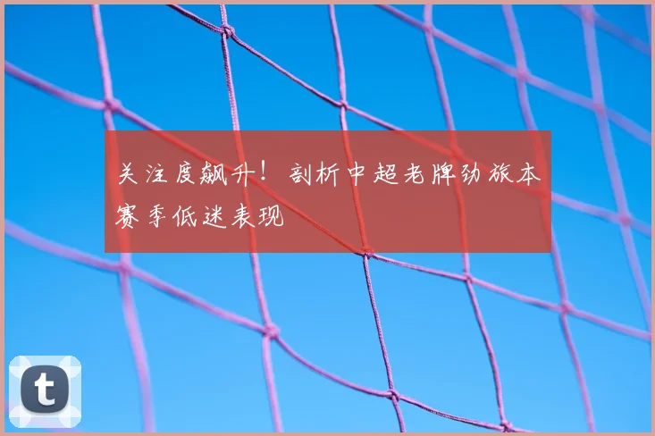 关注度飙升！剖析中超老牌劲旅本赛季低迷表现