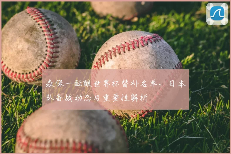 森保一酝酿世界杯替补名单，日本队备战动态与重要性解析