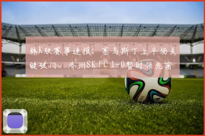 韩K联赛事速报：塞乌斯丁上半场关键破门，济州SK FC 1-0暂时领先富川FC
