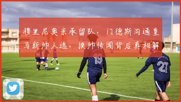 穆里尼奥亲承留队，门德斯沟通皇马新帅人选，换帅传闻背后真相解析