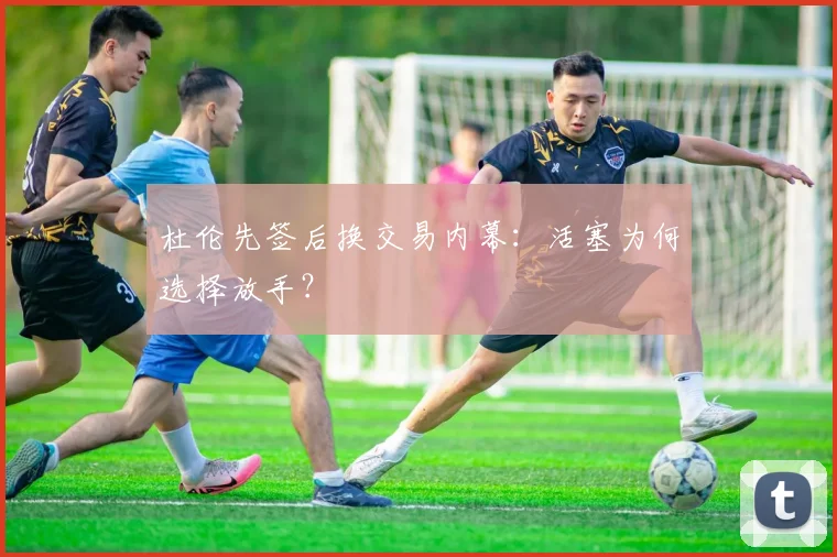 杜伦先签后换交易内幕：活塞为何选择放手？