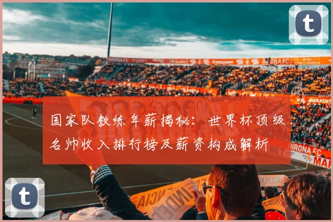 国家队教练年薪揭秘：世界杯顶级名帅收入排行榜及薪资构成解析